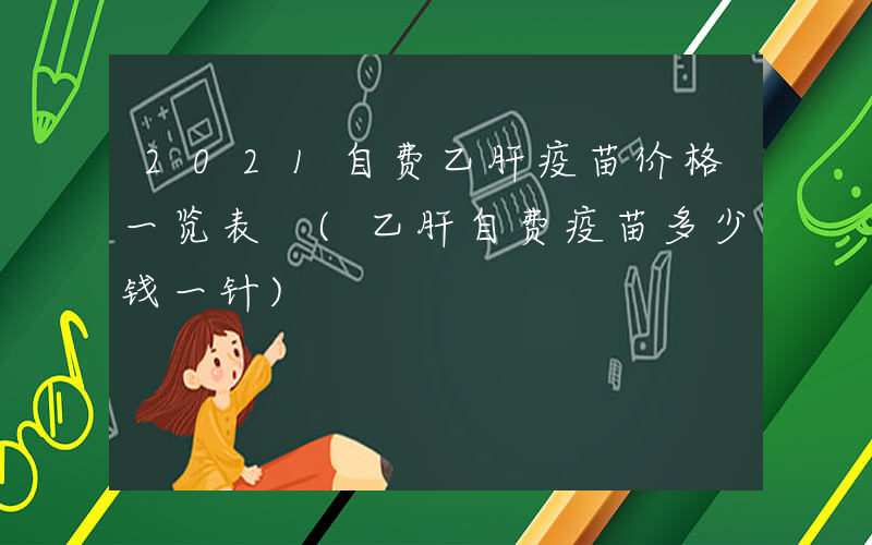 2021自费乙肝疫苗价格一览表 (乙肝自费疫苗多少钱一针)